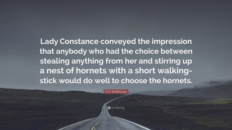 P. G. Wodehouse Quote: “Lady Constance conveyed the impression that anybody who had the choice between stealing anything from her and stirring up a nest of hornets with a short walking-stick would do well to choose the hornets.”