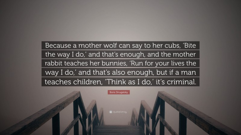 Boris Strugatsky Quote: “Because a mother wolf can say to her cubs, ‘Bite the way I do,’ and that’s enough, and the mother rabbit teaches her bunnies, ‘Run for your lives the way I do,’ and that’s also enough, but if a man teaches children, ‘Think as I do,’ it’s criminal.”