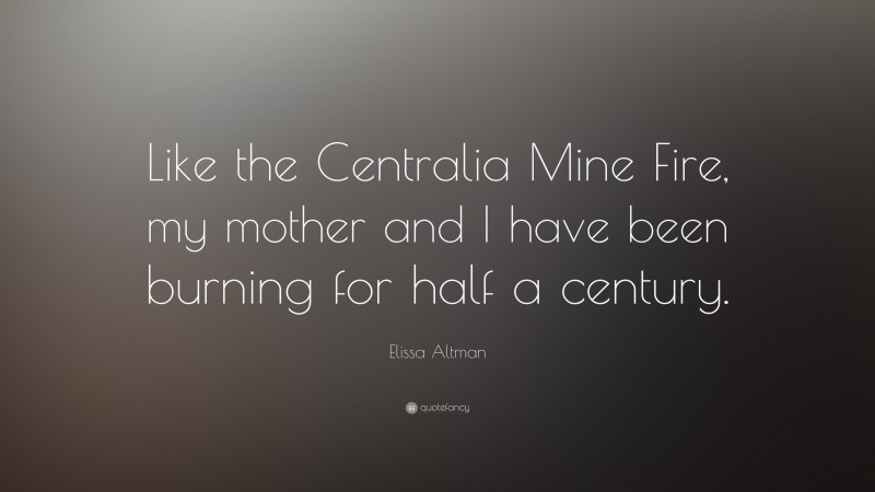 Elissa Altman Quote: “Like the Centralia Mine Fire, my mother and I have been burning for half a century.”