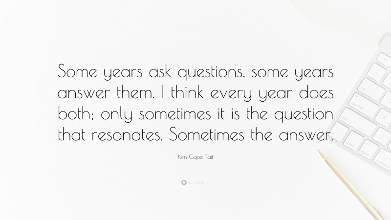Kim Cope Tait Quote: “Some years ask questions, some years answer them. I think every year does both; only sometimes it is the question that resonates. Sometimes the answer.”
