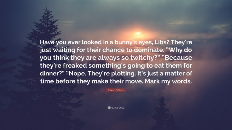 Kristen Callihan Quote: “Have you ever looked in a bunny’s eyes, Libs? They’re just waiting for their chance to dominate. “Why do you think they are always so twitchy?” “Because they’re freaked something’s going to eat them for dinner?” “Nope. They’re plotting. It’s just a matter of time before they make their move. Mark my words.”