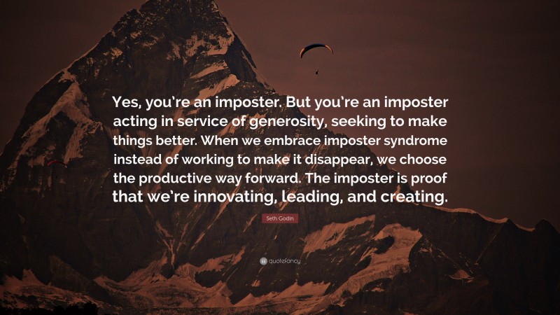 Seth Godin Quote: “Yes, you’re an imposter. But you’re an imposter acting in service of generosity, seeking to make things better. When we embrace imposter syndrome instead of working to make it disappear, we choose the productive way forward. The imposter is proof that we’re innovating, leading, and creating.”