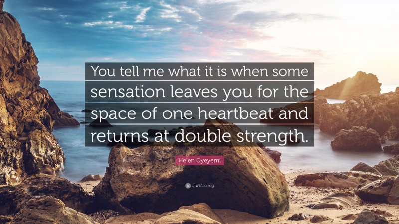 Helen Oyeyemi Quote: “You tell me what it is when some sensation leaves you for the space of one heartbeat and returns at double strength.”