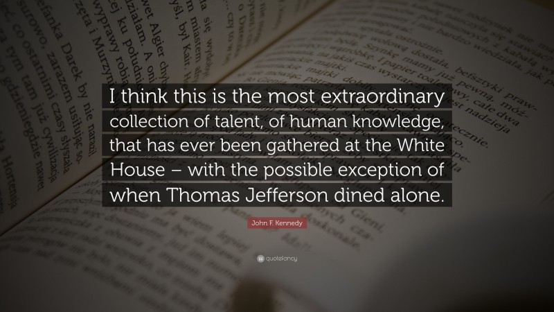 John F. Kennedy Quote: “I think this is the most extraordinary collection of talent, of human knowledge, that has ever been gathered at the White House – with the possible exception of when Thomas Jefferson dined alone.”