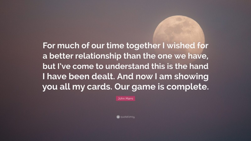 John Marrs Quote: “For much of our time together I wished for a better relationship than the one we have, but I’ve come to understand this is the hand I have been dealt. And now I am showing you all my cards. Our game is complete.”