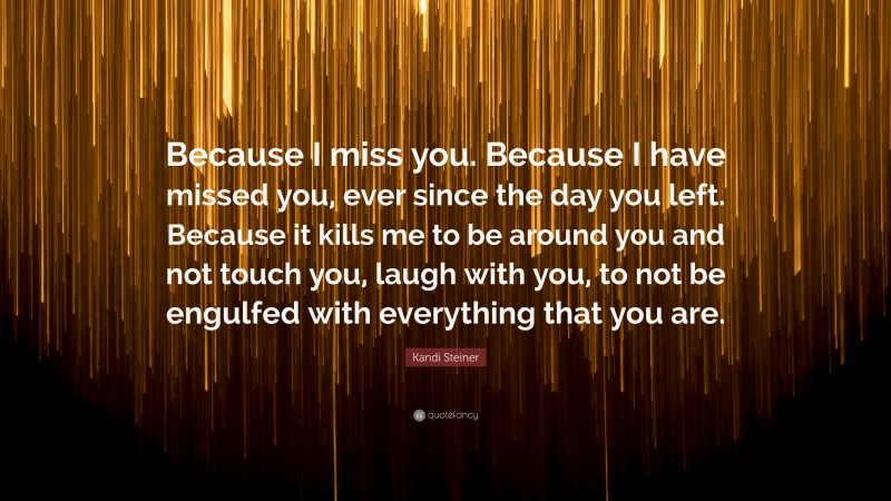 Kandi Steiner Quote: “Because I miss you. Because I have missed you, ever since the day you left. Because it kills me to be around you and not touch you, laugh with you, to not be engulfed with everything that you are.”