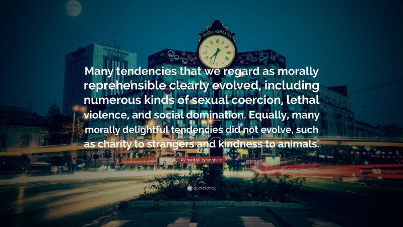 Richard W. Wrangham Quote: “Many tendencies that we regard as morally reprehensible clearly evolved, including numerous kinds of sexual coercion, lethal violence, and social domination. Equally, many morally delightful tendencies did not evolve, such as charity to strangers and kindness to animals.”