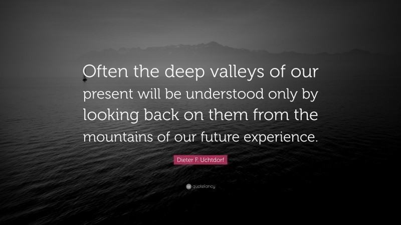 Dieter F. Uchtdorf Quote: “Often the deep valleys of our present will be understood only by looking back on them from the mountains of our future experience.”