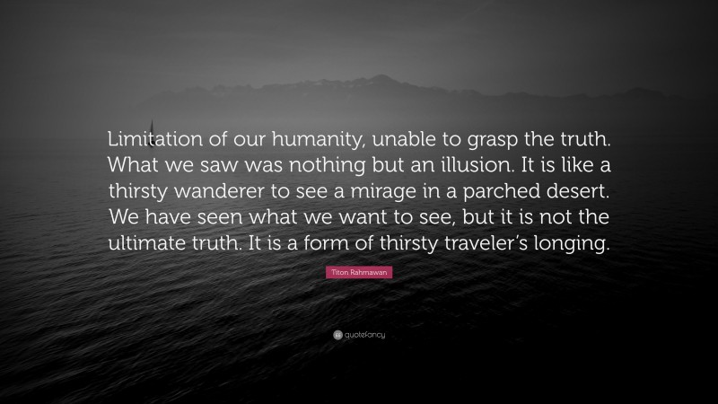 Titon Rahmawan Quote: “Limitation of our humanity, unable to grasp the truth. What we saw was nothing but an illusion. It is like a thirsty wanderer to see a mirage in a parched desert. We have seen what we want to see, but it is not the ultimate truth. It is a form of thirsty traveler’s longing.”
