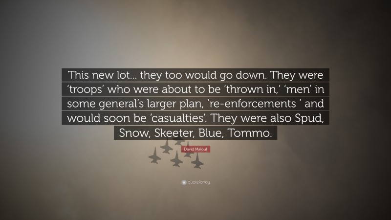 David Malouf Quote: “This new lot... they too would go down. They were ‘troops’ who were about to be ‘thrown in,’ ‘men’ in some general’s larger plan, ‘re-enforcements ’ and would soon be ‘casualties’. They were also Spud, Snow, Skeeter, Blue, Tommo.”