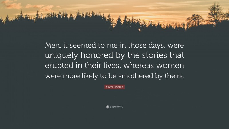Carol Shields Quote: “Men, it seemed to me in those days, were uniquely honored by the stories that erupted in their lives, whereas women were more likely to be smothered by theirs.”