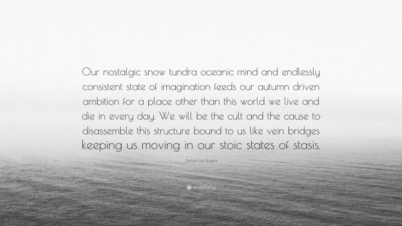 Joshua Lee Rogers Quote: “Our nostalgic snow tundra oceanic mind and endlessly consistent state of imagination feeds our autumn driven ambition for a place other than this world we live and die in every day. We will be the cult and the cause to disassemble this structure bound to us like vein bridges keeping us moving in our stoic states of stasis.”