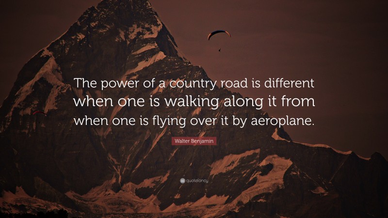 Walter Benjamin Quote: “The power of a country road is different when one is walking along it from when one is flying over it by aeroplane.”