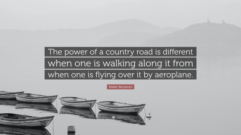 Walter Benjamin Quote: “The power of a country road is different when one is walking along it from when one is flying over it by aeroplane.”