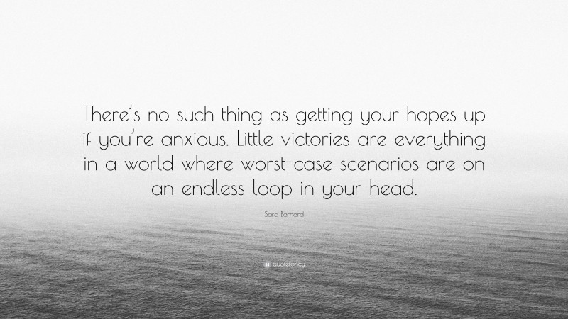 Sara Barnard Quote: “There’s no such thing as getting your hopes up if you’re anxious. Little victories are everything in a world where worst-case scenarios are on an endless loop in your head.”