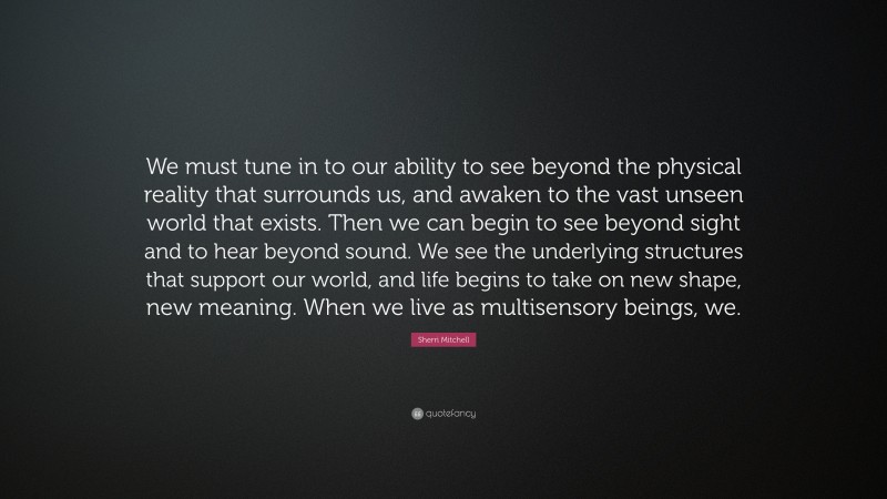 Sherri Mitchell Quote: “We must tune in to our ability to see beyond the physical reality that surrounds us, and awaken to the vast unseen world that exists. Then we can begin to see beyond sight and to hear beyond sound. We see the underlying structures that support our world, and life begins to take on new shape, new meaning. When we live as multisensory beings, we.”