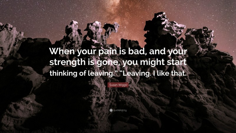 Susan Wiggs Quote: “When your pain is bad, and your strength is gone, you might start thinking of leaving.” “Leaving. I like that.”