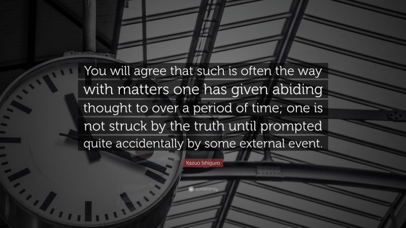 Kazuo Ishiguro Quote: “You will agree that such is often the way with matters one has given abiding thought to over a period of time; one is not struck by the truth until prompted quite accidentally by some external event.”