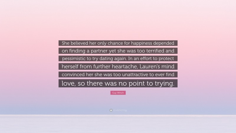 Guy Winch Quote: “She believed her only chance for happiness depended on finding a partner yet she was too terrified and pessimistic to try dating again. In an effort to protect herself from further heartache, Lauren’s mind convinced her she was too unattractive to ever find love, so there was no point to trying.”