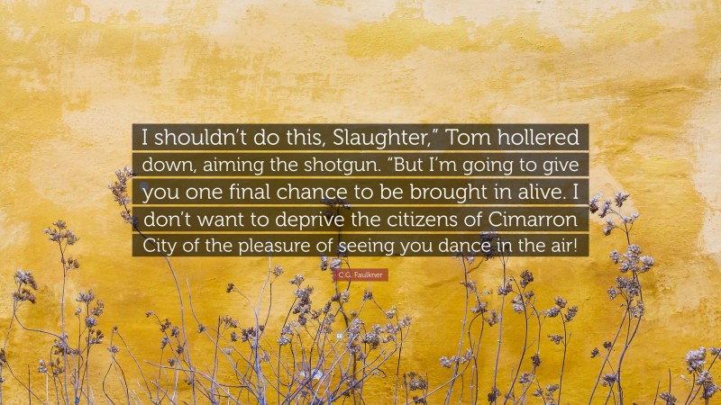 C.G. Faulkner Quote: “I shouldn’t do this, Slaughter,” Tom hollered down, aiming the shotgun. “But I’m going to give you one final chance to be brought in alive. I don’t want to deprive the citizens of Cimarron City of the pleasure of seeing you dance in the air!”