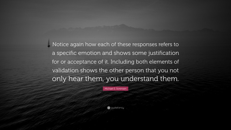 Michael S. Sorensen Quote: “Notice again how each of these responses refers to a specific emotion and shows some justification for or acceptance of it. Including both elements of validation shows the other person that you not only hear them, you understand them.”