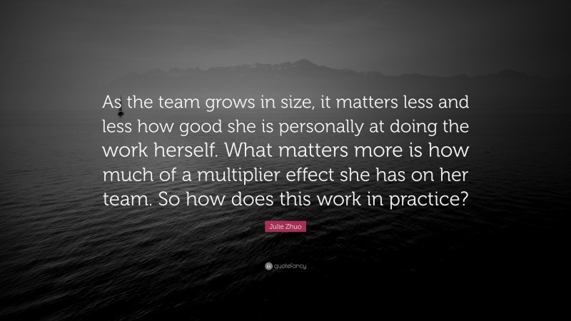 Julie Zhuo Quote: “As the team grows in size, it matters less and less how good she is personally at doing the work herself. What matters more is how much of a multiplier effect she has on her team. So how does this work in practice?”