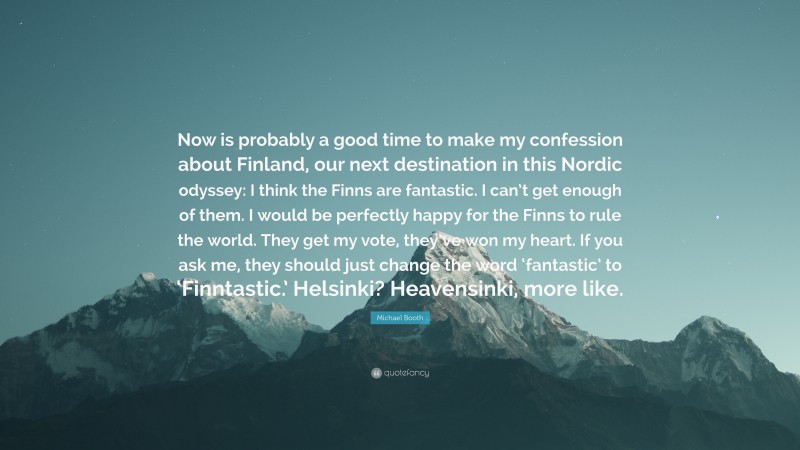 Michael Booth Quote: “Now is probably a good time to make my confession about Finland, our next destination in this Nordic odyssey: I think the Finns are fantastic. I can’t get enough of them. I would be perfectly happy for the Finns to rule the world. They get my vote, they’ve won my heart. If you ask me, they should just change the word ‘fantastic’ to ‘Finntastic.’ Helsinki? Heavensinki, more like.”