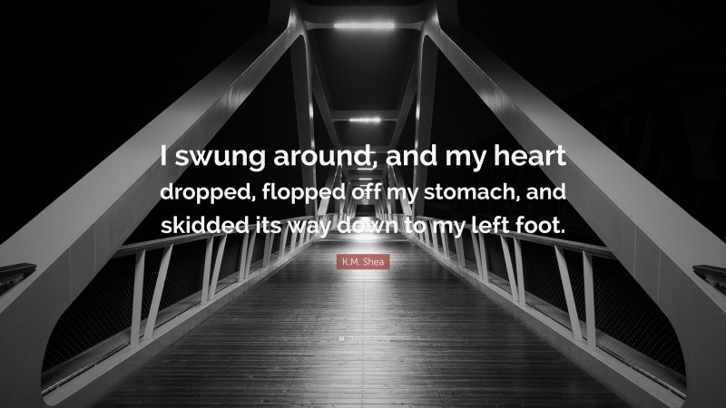 K.M. Shea Quote: “I swung around, and my heart dropped, flopped off my stomach, and skidded its way down to my left foot.”