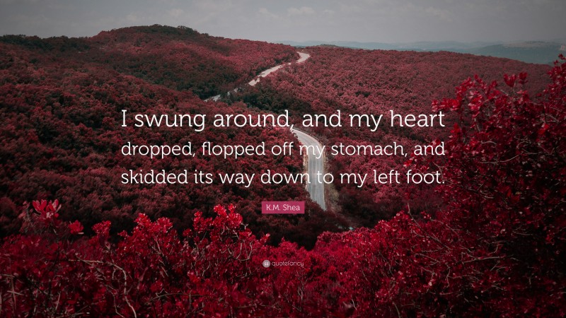 K.M. Shea Quote: “I swung around, and my heart dropped, flopped off my stomach, and skidded its way down to my left foot.”