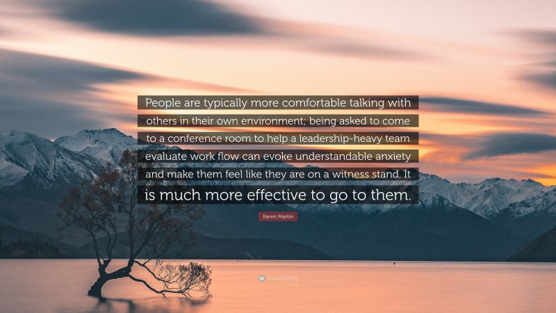 Karen Martin Quote: “People are typically more comfortable talking with others in their own environment; being asked to come to a conference room to help a leadership-heavy team evaluate work flow can evoke understandable anxiety and make them feel like they are on a witness stand. It is much more effective to go to them.”
