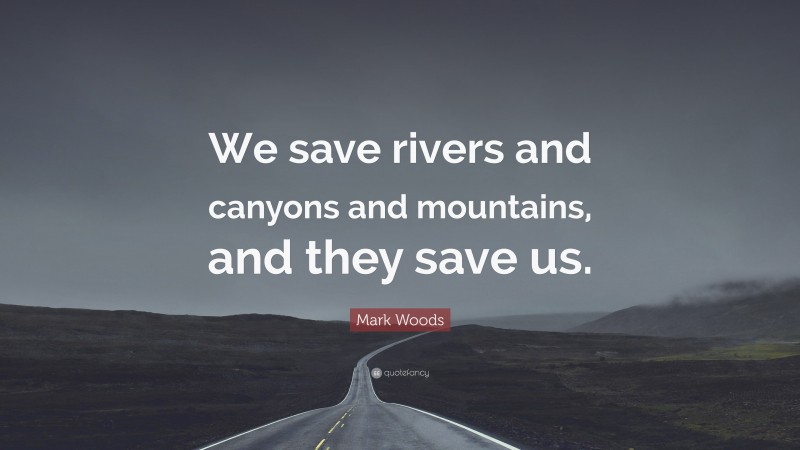 Mark Woods Quote: “We save rivers and canyons and mountains, and they save us.”