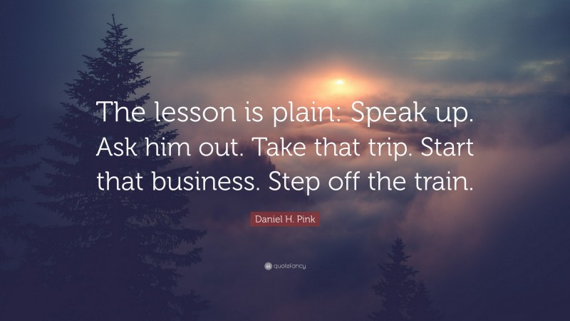 Daniel H. Pink Quote: “The lesson is plain: Speak up. Ask him out. Take that trip. Start that business. Step off the train.”