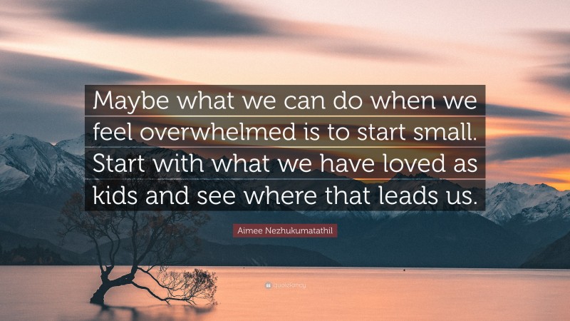 Aimee Nezhukumatathil Quote: “Maybe what we can do when we feel overwhelmed is to start small. Start with what we have loved as kids and see where that leads us.”