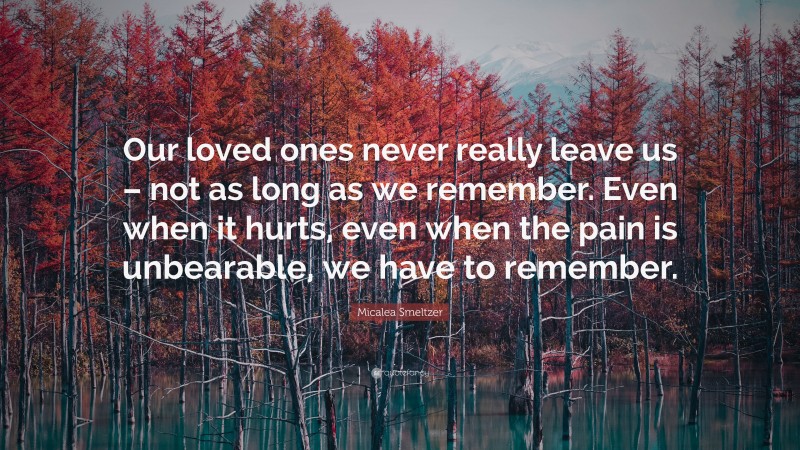 Micalea Smeltzer Quote: “Our loved ones never really leave us – not as long as we remember. Even when it hurts, even when the pain is unbearable, we have to remember.”