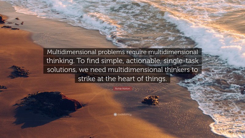 Richie Norton Quote: “Multidimensional problems require multidimensional thinking. To find simple, actionable, single-task solutions, we need multidimensional thinkers to strike at the heart of things.”