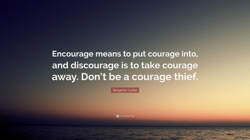 Benjamin Lotter Quote: “Encourage means to put courage into, and discourage is to take courage away. Don’t be a courage thief.”