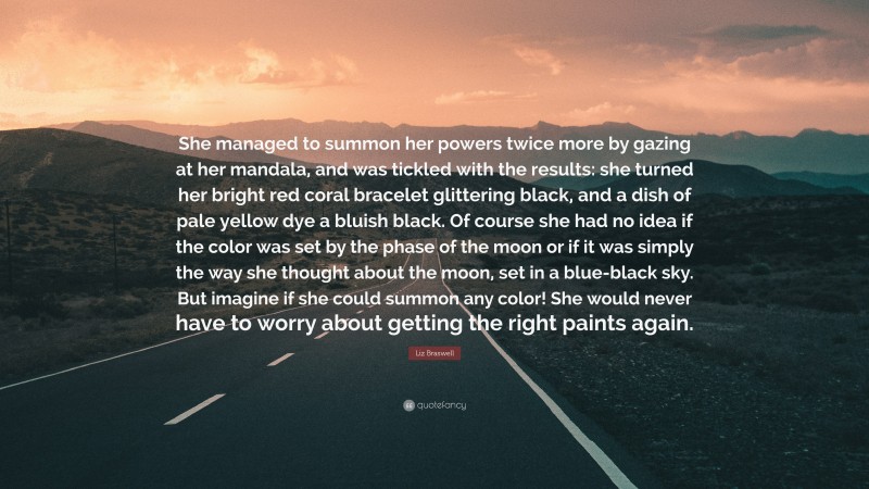 Liz Braswell Quote: “She managed to summon her powers twice more by gazing at her mandala, and was tickled with the results: she turned her bright red coral bracelet glittering black, and a dish of pale yellow dye a bluish black. Of course she had no idea if the color was set by the phase of the moon or if it was simply the way she thought about the moon, set in a blue-black sky. But imagine if she could summon any color! She would never have to worry about getting the right paints again.”