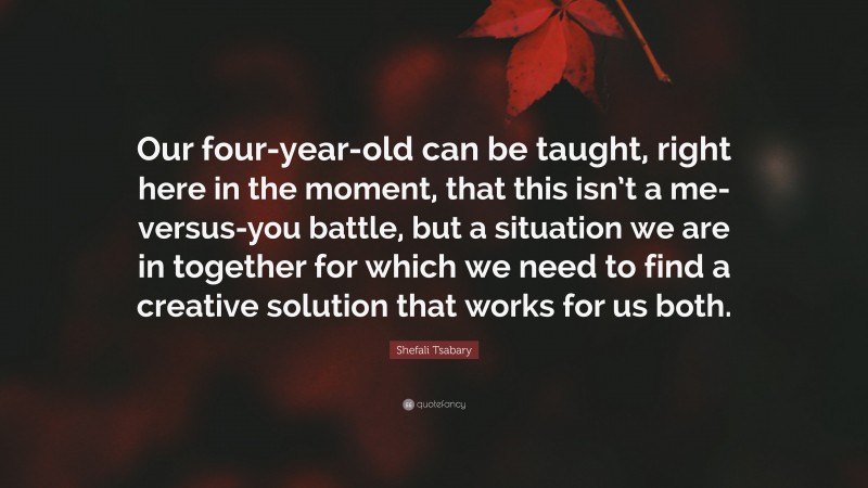 Shefali Tsabary Quote: “Our four-year-old can be taught, right here in the moment, that this isn’t a me-versus-you battle, but a situation we are in together for which we need to find a creative solution that works for us both.”