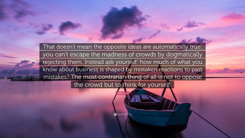 Peter Thiel Quote: “That doesn’t mean the opposite ideas are automatically true: you can’t escape the madness of crowds by dogmatically rejecting them. Instead ask yourself: how much of what you know about business is shaped by mistaken reactions to past mistakes? The most contrarian thing of all is not to oppose the crowd but to think for yourself.”