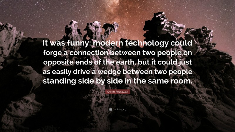 Kristin Rockaway Quote: “It was funny: modern technology could forge a connection between two people on opposite ends of the earth, but it could just as easily drive a wedge between two people standing side by side in the same room.”
