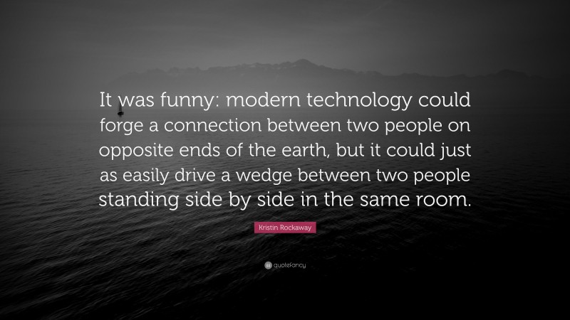 Kristin Rockaway Quote: “It was funny: modern technology could forge a connection between two people on opposite ends of the earth, but it could just as easily drive a wedge between two people standing side by side in the same room.”