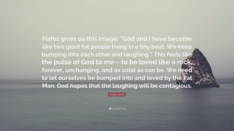 Gregory Boyle Quote: “Hafez gives us this image: “God and I have become like two giant fat people living in a tiny boat. We keep bumping into each other and laughing.” This feels like the pulse of God to me – to be loved like a rock, forever, unchanging, and as solid as can be. We need to let ourselves be bumped into and loved by the Fat Man. God hopes that the laughing will be contagious.”