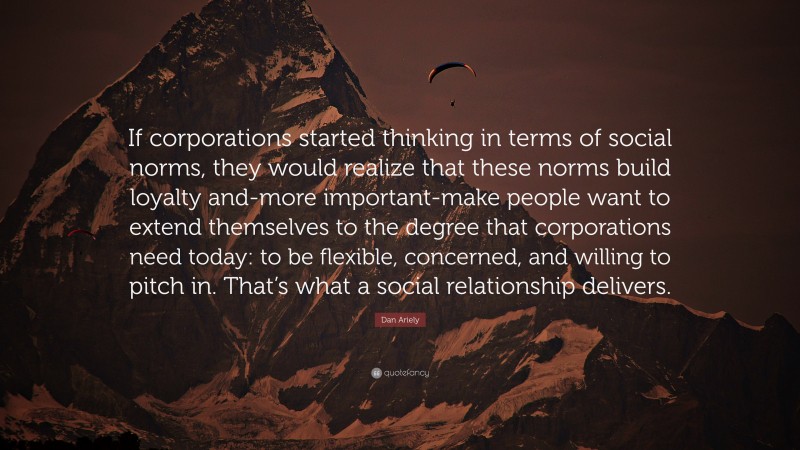 Dan Ariely Quote: “If corporations started thinking in terms of social norms, they would realize that these norms build loyalty and-more important-make people want to extend themselves to the degree that corporations need today: to be flexible, concerned, and willing to pitch in. That’s what a social relationship delivers.”