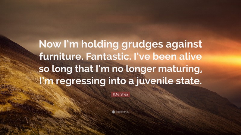 K.M. Shea Quote: “Now I’m holding grudges against furniture. Fantastic. I’ve been alive so long that I’m no longer maturing, I’m regressing into a juvenile state.”