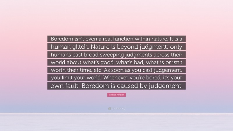 Charlie Ambler Quote: “Boredom isn’t even a real function within nature. It is a human glitch. Nature is beyond judgment; only humans cast broad sweeping judgments across their world about what’s good, what’s bad, what is or isn’t worth their time, etc. As soon as you cast judgement, you limit your world. Whenever you’re bored, it’s your own fault. Boredom is caused by judgement.”
