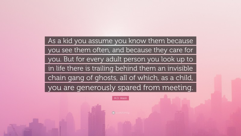 M.O. Walsh Quote: “As a kid you assume you know them because you see them often, and because they care for you. But for every adult person you look up to in life there is trailing behind them an invisible chain gang of ghosts, all of which, as a child, you are generously spared from meeting.”