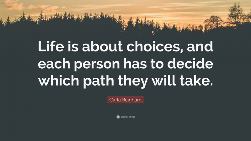 Carla Reighard Quote: “Life is about choices, and each person has to decide which path they will take.”