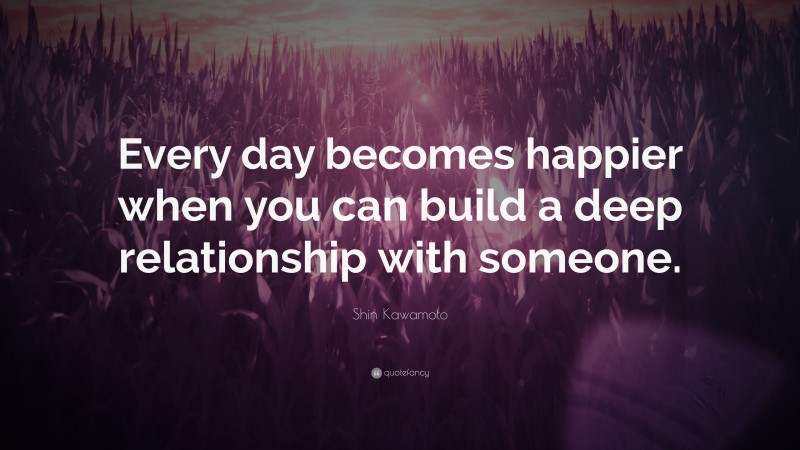 Shin Kawamoto Quote: “Every day becomes happier when you can build a deep relationship with someone.”