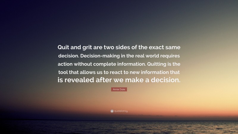 Annie Duke Quote: “Quit and grit are two sides of the exact same decision. Decision-making in the real world requires action without complete information. Quitting is the tool that allows us to react to new information that is revealed after we make a decision.”