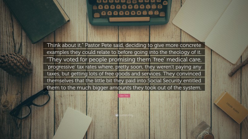 Glen Tate Quote: “Think about it,” Pastor Pete said, deciding to give more concrete examples they could relate to before going into the theology of it. “They voted for people promising them ‘free’ medical care, ‘progressive’ tax rates where, pretty soon, they weren’t paying any taxes, but getting lots of free goods and services. They convinced themselves that the little bit they paid into Social Security entitled them to the much bigger amounts they took out of the system.”